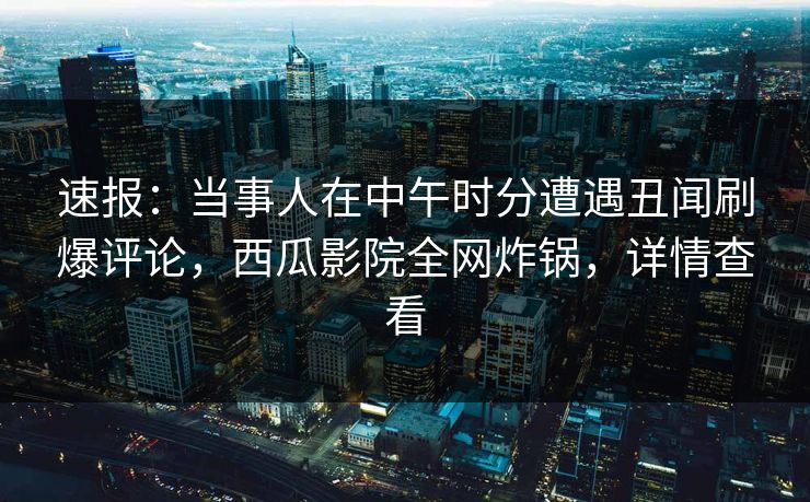 速报：当事人在中午时分遭遇丑闻刷爆评论，西瓜影院全网炸锅，详情查看