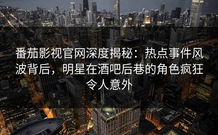 番茄影视官网深度揭秘：热点事件风波背后，明星在酒吧后巷的角色疯狂令人意外