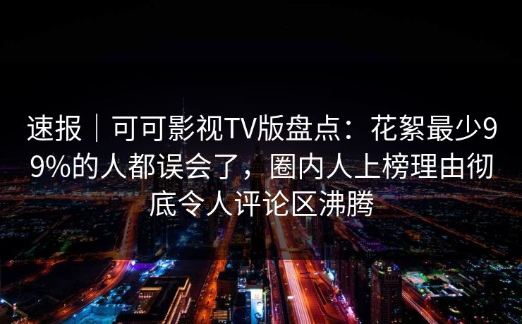 速报｜可可影视TV版盘点：花絮最少99%的人都误会了，圈内人上榜理由彻底令人评论区沸腾
