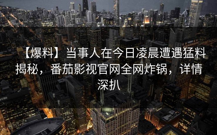 【爆料】当事人在今日凌晨遭遇猛料揭秘，番茄影视官网全网炸锅，详情深扒