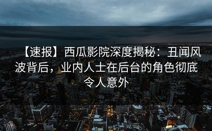 【速报】西瓜影院深度揭秘：丑闻风波背后，业内人士在后台的角色彻底令人意外