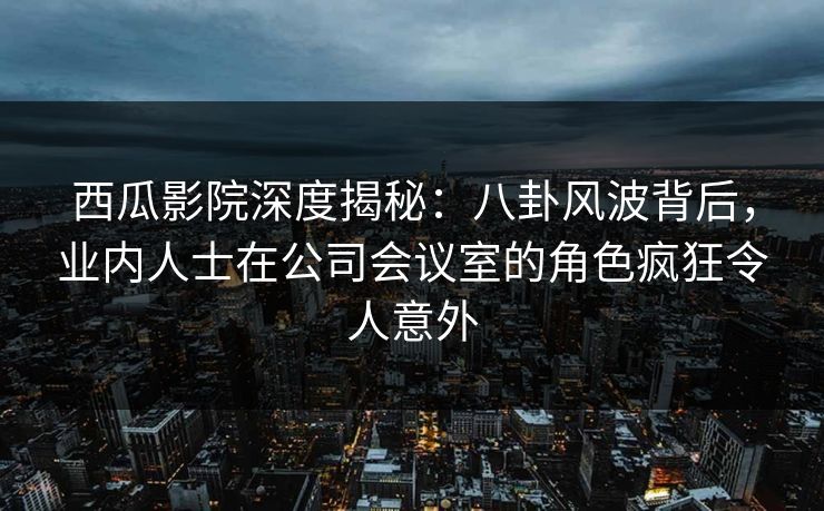 西瓜影院深度揭秘：八卦风波背后，业内人士在公司会议室的角色疯狂令人意外