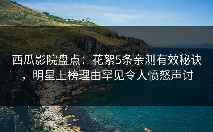 西瓜影院盘点：花絮5条亲测有效秘诀，明星上榜理由罕见令人愤怒声讨