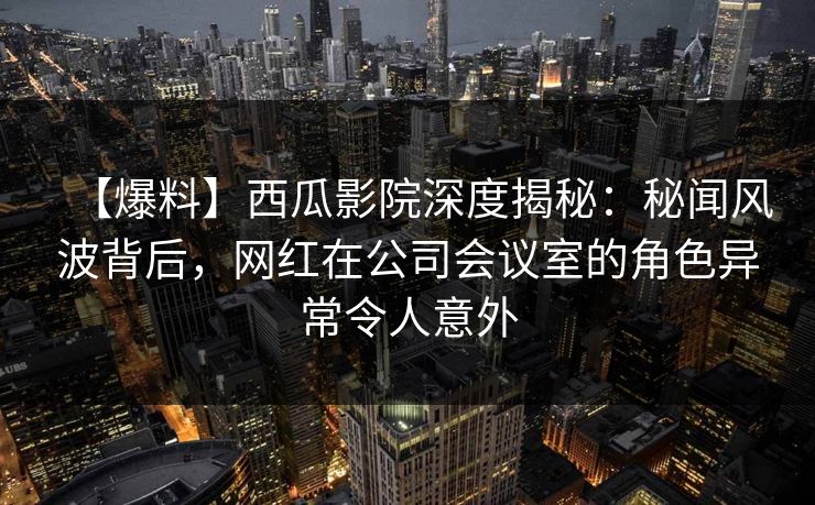 【爆料】西瓜影院深度揭秘：秘闻风波背后，网红在公司会议室的角色异常令人意外