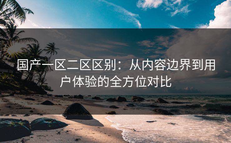 国产一区二区区别：从内容边界到用户体验的全方位对比