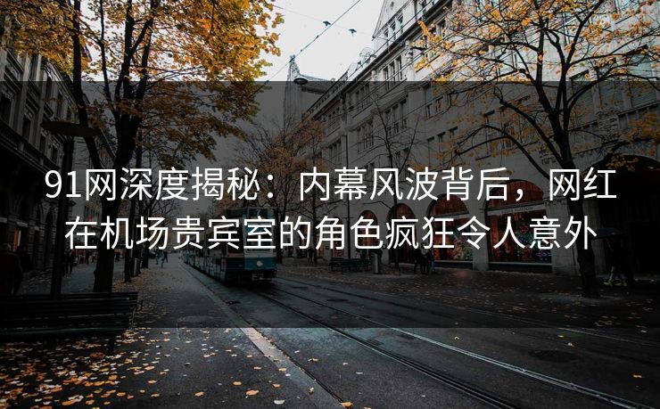 91网深度揭秘：内幕风波背后，网红在机场贵宾室的角色疯狂令人意外