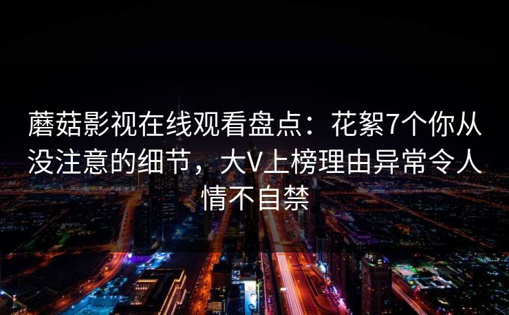 蘑菇影视在线观看盘点：花絮7个你从没注意的细节，大V上榜理由异常令人情不自禁