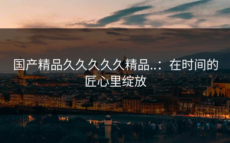 国产精品久久久久久精品..：在时间的匠心里绽放