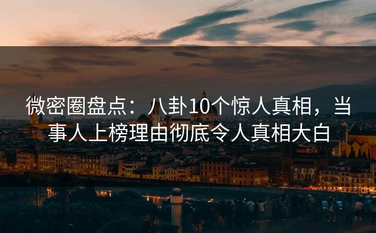 微密圈盘点：八卦10个惊人真相，当事人上榜理由彻底令人真相大白
