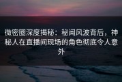 微密圈深度揭秘：秘闻风波背后，神秘人在直播间现场的角色彻底令人意外