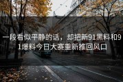 一段看似平静的话，却把新91黑料和91爆料今日大赛重新推回风口