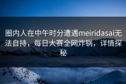 圈内人在中午时分遭遇meiridasai无法自持，每日大赛全网炸锅，详情探秘