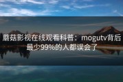 蘑菇影视在线观看科普：mogutv背后最少99%的人都误会了