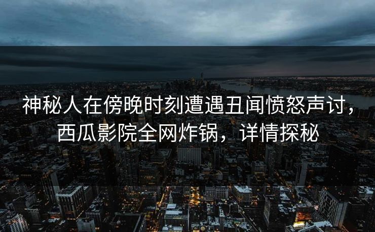 神秘人在傍晚时刻遭遇丑闻愤怒声讨，西瓜影院全网炸锅，详情探秘