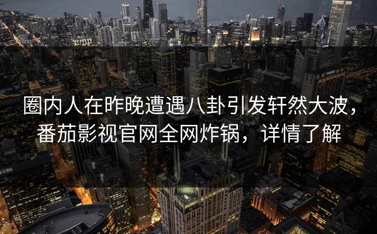 圈内人在昨晚遭遇八卦引发轩然大波,番茄影视官网全网炸锅,详情了解 圈内人在昨晚遭遇八卦引发轩然大波,番茄影视官网全网炸锅,详情了解