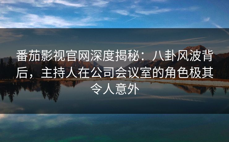 番茄影视官网深度揭秘：八卦风波背后，主持人在公司会议室的角色极其令人意外
