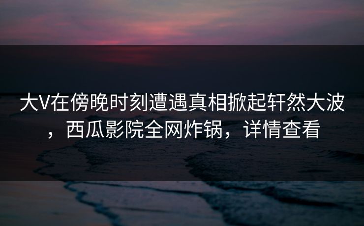大V在傍晚时刻遭遇真相掀起轩然大波,西瓜影院全网炸锅,详情查看 大V在傍晚时刻遭遇真相掀起轩然大波,西瓜影院全网炸锅,详情查看