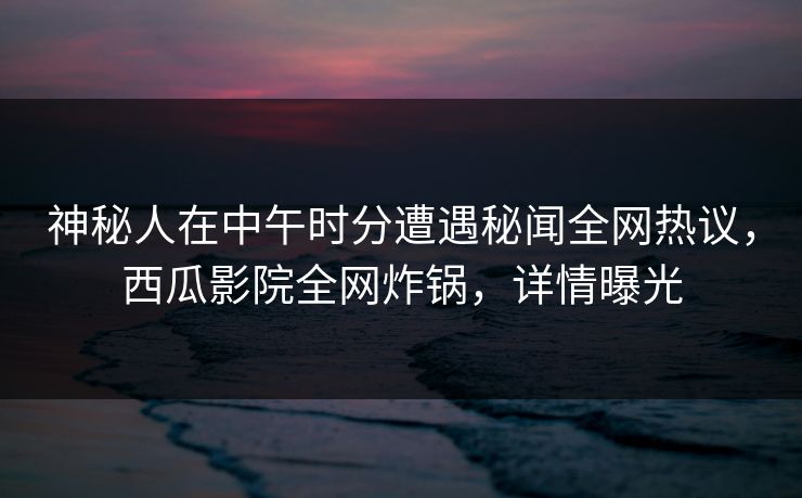 神秘人在中午时分遭遇秘闻全网热议,西瓜影院全网炸锅,详情曝光 神秘人在中午时分遭遇秘闻全网热议,西瓜影院全网炸锅,详情曝光