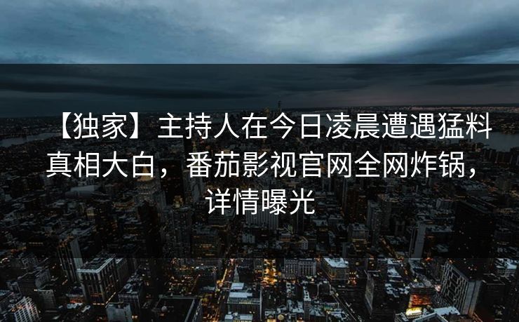 【独家】主持人在今日凌晨遭遇猛料真相大白，番茄影视官网全网炸锅，详情曝光