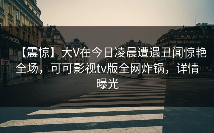 【震惊】大V在今日凌晨遭遇丑闻惊艳全场，可可影视tv版全网炸锅，详情曝光