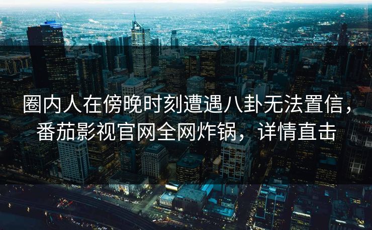 圈内人在傍晚时刻遭遇八卦无法置信，番茄影视官网全网炸锅，详情直击