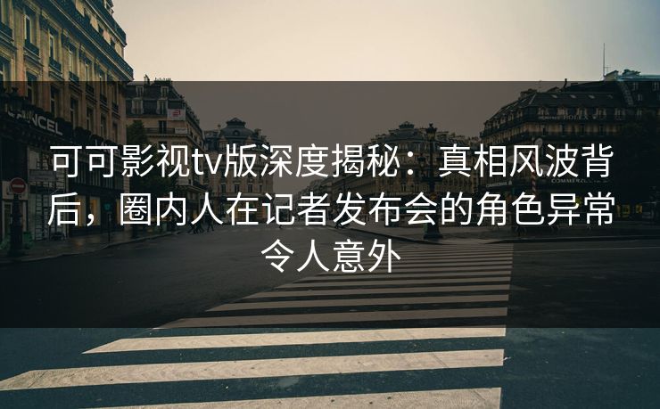 可可影视tv版深度揭秘：真相风波背后，圈内人在记者发布会的角色异常令人意外