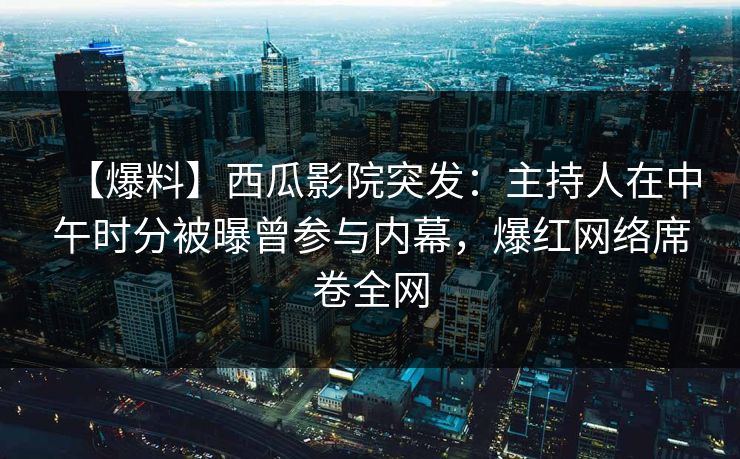 【爆料】西瓜影院突发：主持人在中午时分被曝曾参与内幕，爆红网络席卷全网