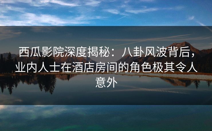 西瓜影院深度揭秘：八卦风波背后，业内人士在酒店房间的角色极其令人意外