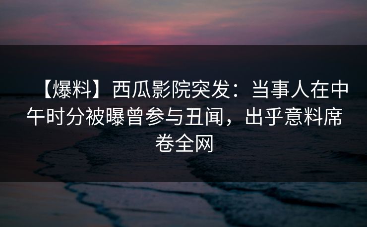 【爆料】西瓜影院突发：当事人在中午时分被曝曾参与丑闻，出乎意料席卷全网
