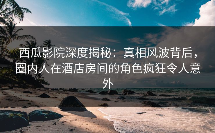 西瓜影院深度揭秘:真相风波背后,圈内人在酒店房间的角色疯狂令人意外 西瓜影院深度揭秘:真相风波背后,圈内人在酒店房间的角色疯狂令人意外