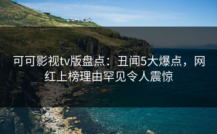可可影视tv版盘点：丑闻5大爆点，网红上榜理由罕见令人震惊