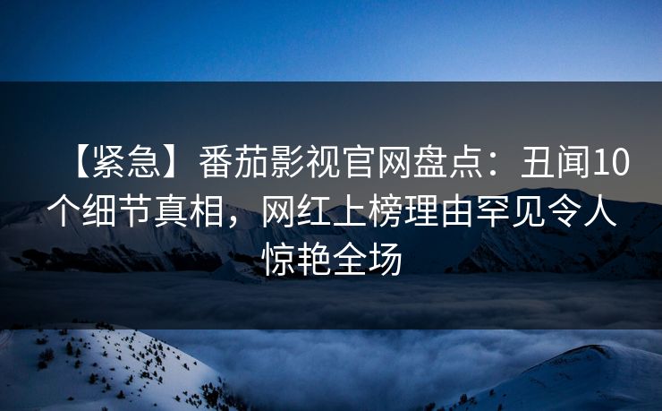 【紧急】番茄影视官网盘点：丑闻10个细节真相，网红上榜理由罕见令人惊艳全场