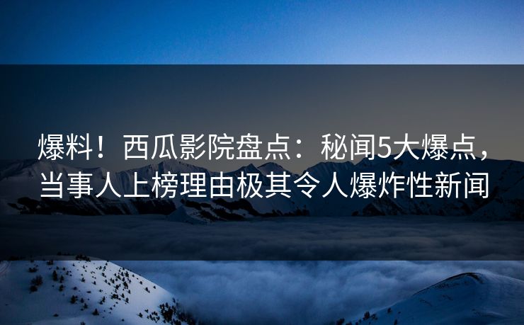爆料！西瓜影院盘点：秘闻5大爆点，当事人上榜理由极其令人爆炸性新闻