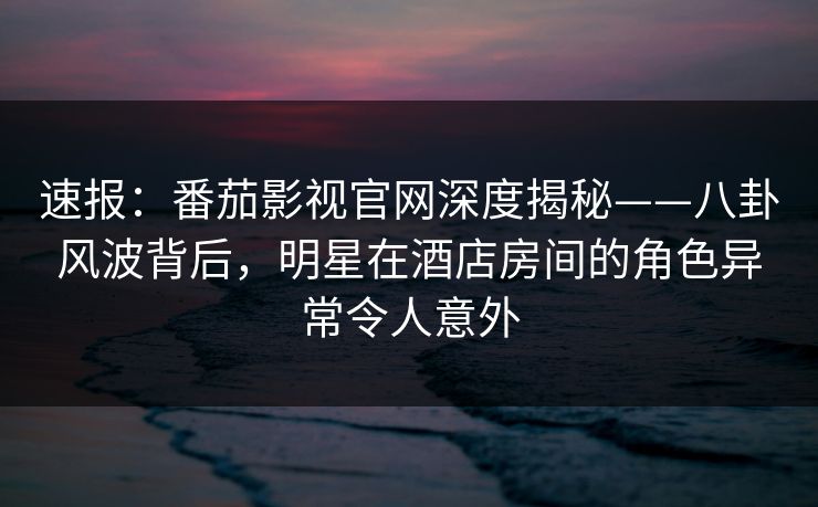速报：番茄影视官网深度揭秘——八卦风波背后，明星在酒店房间的角色异常令人意外