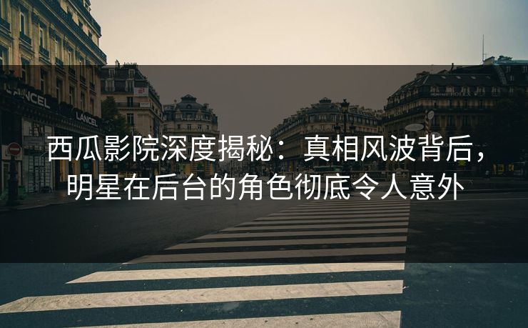 西瓜影院深度揭秘：真相风波背后，明星在后台的角色彻底令人意外