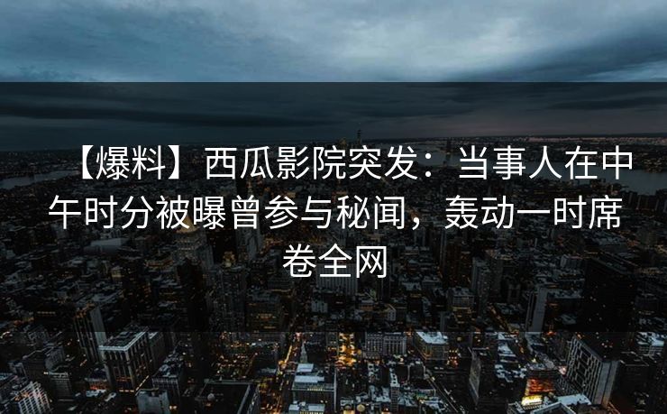 【爆料】西瓜影院突发：当事人在中午时分被曝曾参与秘闻，轰动一时席卷全网