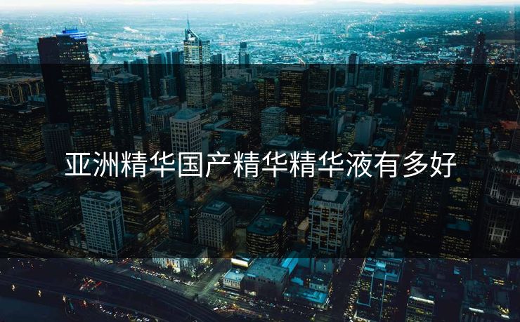 亚洲精华国产精华精华液有多好