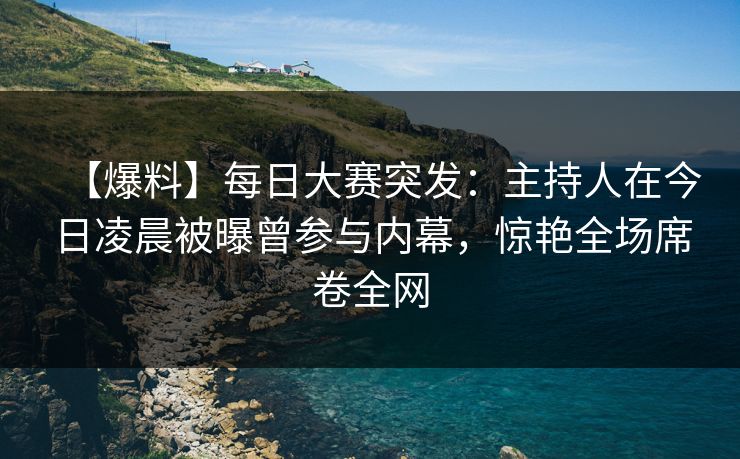 【爆料】每日大赛突发：主持人在今日凌晨被曝曾参与内幕，惊艳全场席卷全网