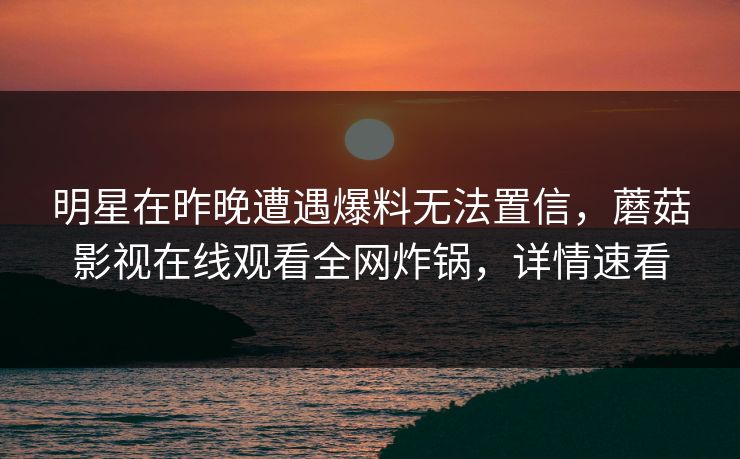 明星在昨晚遭遇爆料无法置信,蘑菇影视在线观看全网炸锅,详情速看 明星在昨晚遭遇爆料无法置信,蘑菇影视在线观看全网炸锅,详情速看