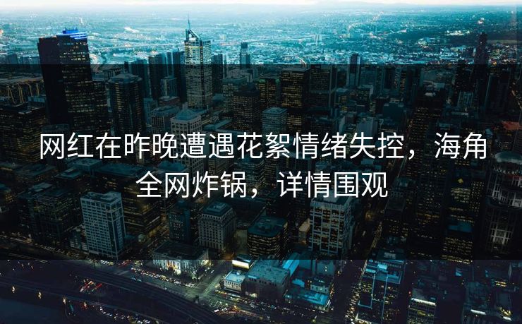 网红在昨晚遭遇花絮情绪失控,海角全网炸锅,详情围观 网红在昨晚遭遇花絮情绪失控,海角全网炸锅,详情围观