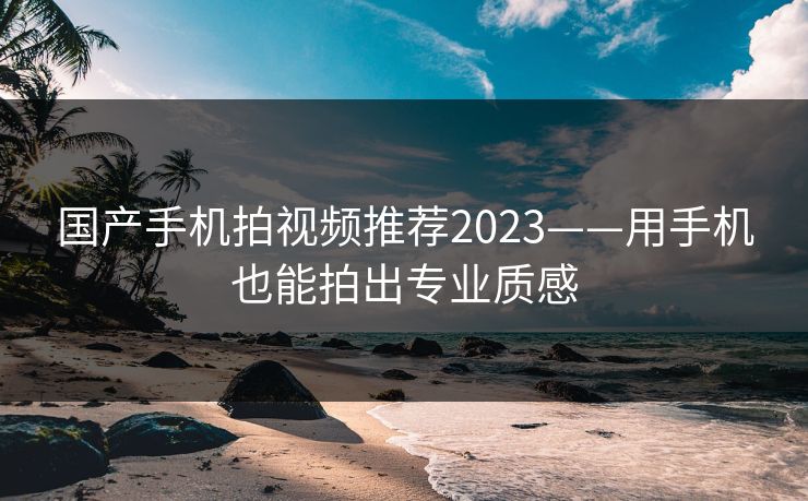 国产手机拍视频推荐2023——用手机也能拍出专业质感