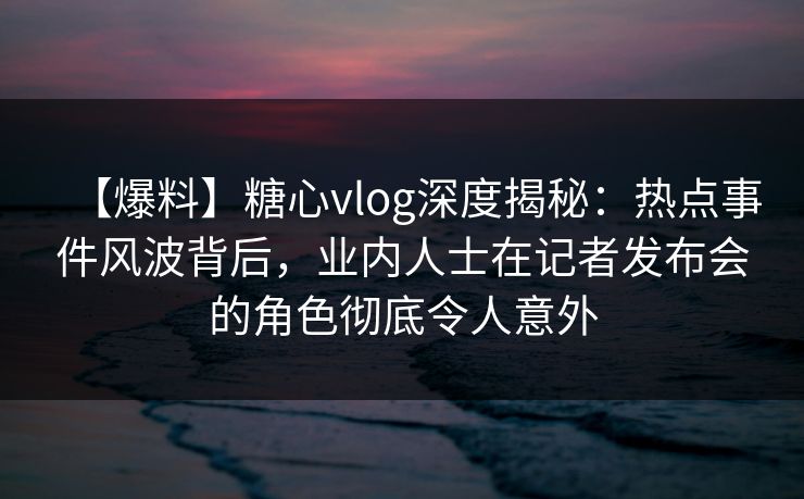 【爆料】糖心vlog深度揭秘：热点事件风波背后，业内人士在记者发布会的角色彻底令人意外