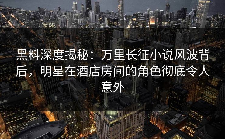 黑料深度揭秘：万里长征小说风波背后，明星在酒店房间的角色彻底令人意外