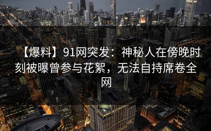 【爆料】91网突发：神秘人在傍晚时刻被曝曾参与花絮，无法自持席卷全网