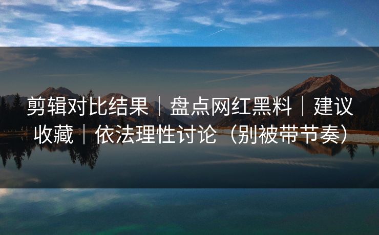 剪辑对比结果|盘点网红黑料|建议收藏|依法理性讨论(别被带节奏) 剪辑对比结果|盘点网红黑料|建议收藏|依法理性讨论(别被带节奏)
