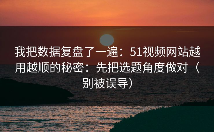 我把数据复盘了一遍：51视频网站越用越顺的秘密：先把选题角度做对（别被误导）