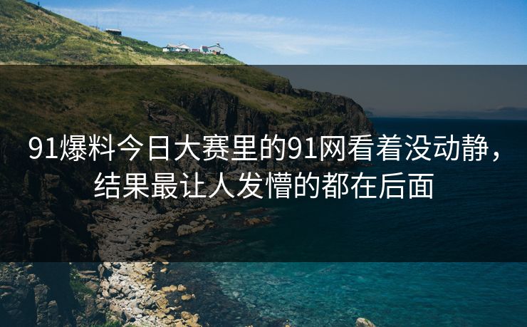 91爆料今日大赛里的91网看着没动静，结果最让人发懵的都在后面